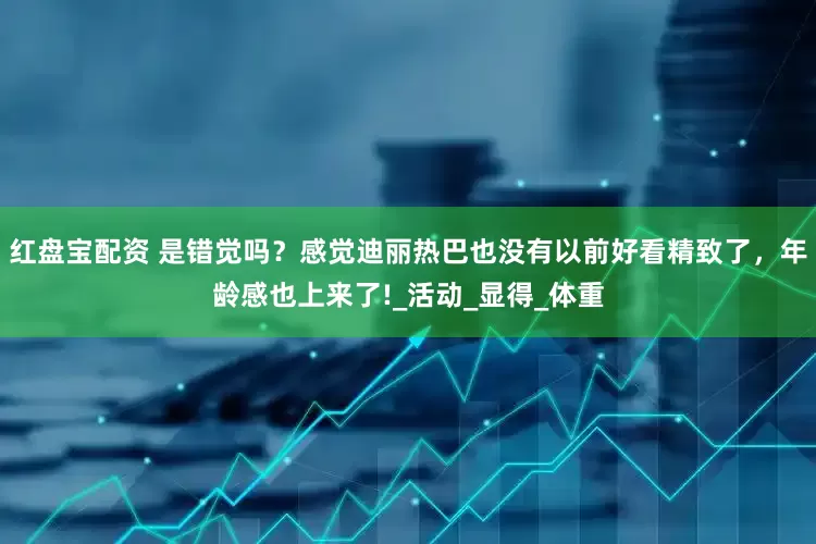 红盘宝配资 是错觉吗？感觉迪丽热巴也没有以前好看精致了，年龄感也上来了!_活动_显得_体重