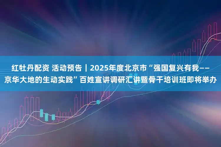 红牡丹配资 活动预告｜2025年度北京市“强国复兴有我——京华大地的生动实践”百姓宣讲调研汇讲暨骨干培训班即将举办