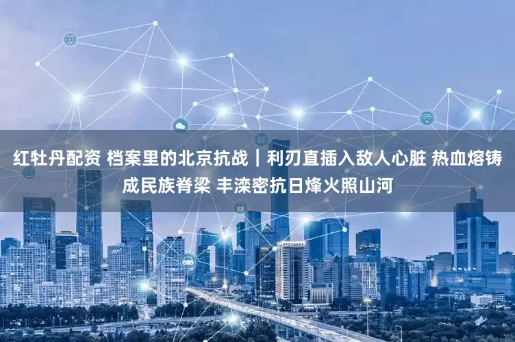 红牡丹配资 档案里的北京抗战｜利刃直插入敌人心脏 热血熔铸成民族脊梁 丰滦密抗日烽火照山河