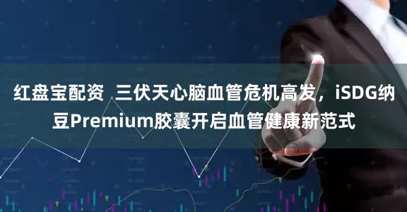 红盘宝配资  三伏天心脑血管危机高发，iSDG纳豆Premium胶囊开启血管健康新范式