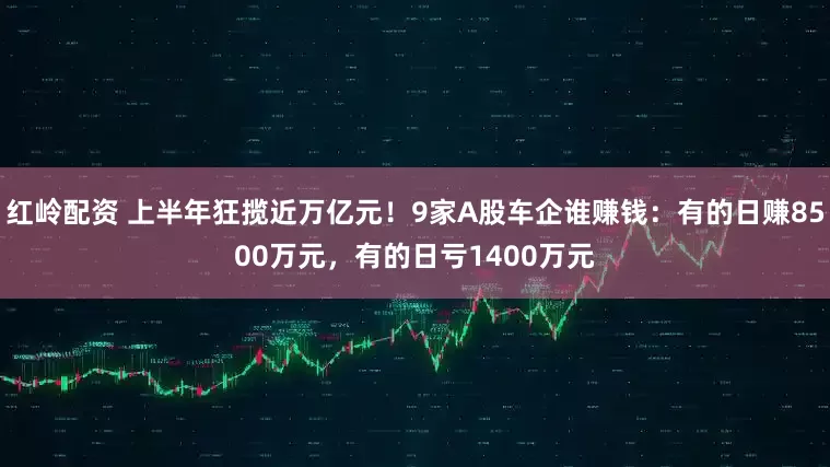 红岭配资 上半年狂揽近万亿元！9家A股车企谁赚钱：有的日赚8500万元，有的日亏1400万元