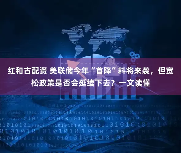 红和古配资 美联储今年“首降”料将来袭，但宽松政策是否会延续下去？一文读懂