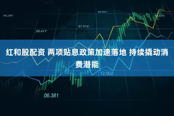 红和股配资 两项贴息政策加速落地 持续撬动消费潜能