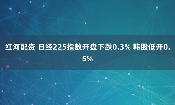 红河配资 日经225指数开盘下跌0.3% 韩股低开0.5%