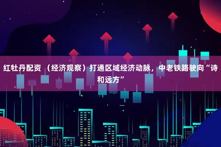 红牡丹配资 （经济观察）打通区域经济动脉，中老铁路驶向“诗和远方”