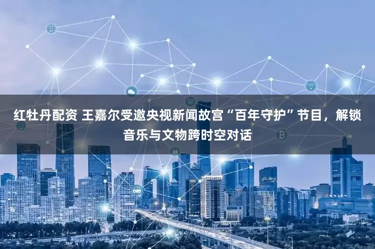 红牡丹配资 王嘉尔受邀央视新闻故宫“百年守护”节目，解锁音乐与文物跨时空对话