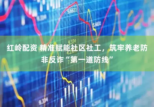 红岭配资 精准赋能社区社工，筑牢养老防非反诈“第一道防线”
