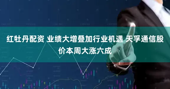 红牡丹配资 业绩大增叠加行业机遇 天孚通信股价本周大涨六成
