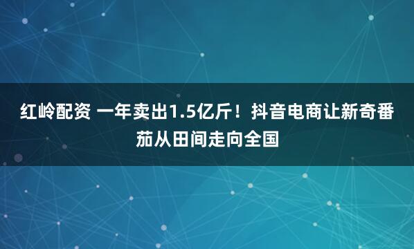红岭配资 一年卖出1.5亿斤！抖音电商让新奇番茄从田间走向全国