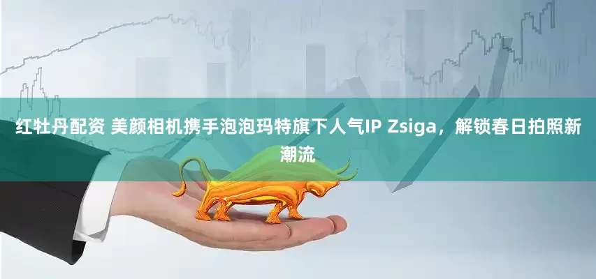 红牡丹配资 美颜相机携手泡泡玛特旗下人气IP Zsiga，解锁春日拍照新潮流