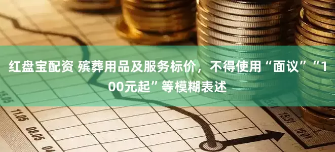 红盘宝配资 殡葬用品及服务标价，不得使用“面议”“100元起”等模糊表述