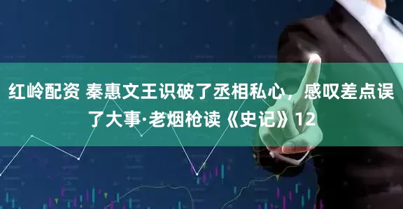 红岭配资 秦惠文王识破了丞相私心，感叹差点误了大事·老烟枪读《史记》12